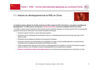 Partie 1. RSE : norme internationale appliquée au continent Chine



1.1. Histoire du développement de la RSE en Chine



La troisième session plénière du Comité social issu du XVIe congrès du PCC a formulé la « conception scientifique du
développement » en 2003, puis le concept de la société harmonieuse, lancé par le président chinois, Hu Jintao.
> En 2006, la sixième session plénière du XVIe Comité central a adopté les décisions du Comité central du PCC sur les grandes
questions concernant la construction d’une société socialiste harmonieuse:
    • Continuer à placer l’homme au centre des préoccupations,
    • Persévérer dans le développement scientifique et assurer le développement social et économique des villes et des
      régions rurales,
    • Persévérer dans la politique de réforme et d’ouverture sur l’extérieur,
    • Poursuivre l’extension de la démocratie et de la législation en créant un Etat socialiste géré dans le respect des lois
      conformément à la stratégie fondamentale d’administration de l’Etat,
    • Traiter correctement les rapports entre la réforme, le développement et la stabilité en promouvant l’harmonie sociale à
      travers la réforme, de la consolider à travers le développement et de la garantir par la stabilité,
    • Préserver la direction du Parti communiste chinois et unir toutes les forces sociales dans la construction du pays.




                                       UE82 - Mondialisation et Ressources Humaines - la RSE en Chine                           3
 