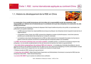 Partie 1. RSE : norme internationale appliquée au continent Chine



1.1. Histoire du développement de la RSE en Chine



 La construction d’une société harmonieuse est le but ultime de la responsabilité sociale des entreprises, cette
 responsabilité est l’élément clé et fondamental pour la contribution de la part des entreprises à la construction de cette
 société harmonieuse.
 > La RSE demande aux entreprises chinoises de dépasser l’état d’esprit traditionnel porté sur les profits, la maximisation des
 profits étant une question dialectique.
     • La RSE inclut tout d’abord les responsabilités économique et juridiques: les entreprises doivent respecter toutes les lois et
       réglementations ,
     • Le deuxième niveau d’action de la RSE comprend les obligations morales et philanthropiques, c’est-à-dire toutes les
       activités que la société attend des entreprises sur la base du volontariat,
     • Le troisième et plus récent développement de la RSE se réfère clairement à la nécessité d’innovation à la fois dans la
       gestion et dans les produits concernant en première ligne les entreprises prêtes à se mondialiser.
 > La RSE est souvent confondue avec une action caritative, considéré comme « un éveil de la conscience citoyenne des
 entreprises » et une activité complémentaire à la fois de l’économie de marché et de l’action du gouvernement;
 ˃ Une nette division géographique des pratiques RSE est à observer: on constate plus d’activités diversifiées et plus de
 rapports annuels sur les questions sociales dans les villes du sud, de la côte est et à Hongkong, en Chine continentale le concept
 RSE est plus orienté vers le respect de la loi, les conditions de travail et la fraude fiscale.
 ˃ Politique actuelle de RSE menée par le gouvernement:
 • L’instruction de la SASAC (State-Owned Assets Supervision and Administration Commission) concernant la RSE dans les
 entreprises d’état (SOE – State-Owned Enterprises);
 • La norme CSC 9000 T pour le secteur du textile et de la confection.

                                     UE82 - Mondialisation et Ressources Humaines - la RSE en Chine                                4
 