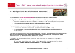 Partie 1. RSE : norme internationale appliquée au continent Chine



1.2. La législation du travail chinoise vs. les normes O.I.T.


> La Chine dispose d’un code du travail bien élaboré dont la question principale est sa mise en application.

> La législation actuelle offre toutefois des faiblesses pour éluder les versements des prestations prévues par la loi:
    •    Des contrats sont résiliés peu de temps avant la fin de la période d'un an afin de ne pas devoir payer le congé légal.
    •    Les travailleurs sont licenciés avant de pouvoir bénéficier des paiements de retraite.

> Le respect de ces normes de travail est également problématique sur d’autres points :
    •    Le paiement des salaires n'est pas documenté, donc le minimum salarial est difficile à vérifier.
    •    Il n’y a pas de relevés sur les heures supplémentaires ce qui ne permet pas la vérification du travail effectif des
         travailleurs chinois.

> Même dans le cas d’une publication de données statistiques par les entreprises, il faudrait être prudent sur son exactitude. C’est
ainsi que l’OMS (Organisation Mondiale de la Santé) fournit ses propres chiffres concernant les accidents mortels dans les
entreprises chinoises, qui diffèrent nettement des chiffres officiels rapportés.

> Les rapports des médias et des ONG sur les conditions de travail désastreuses sont aussi surprenants par rapport à la
législation du travail :
    •    On y aborde les horaires de travail de plus de 16 heures par jour et de 7 jours par semaine, la protection
         insuffisante en cas de maternité, des salaires impayés et le travail des enfants.
.



                                        UE82 - Mondialisation et Ressources Humaines - la RSE en Chine                                 7
 