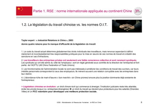 Partie 1. RSE : norme internationale appliquée au continent Chine



1.2. La législation du travail chinoise vs. les normes O.I.T.



Taylor expert : « Industrial Relations in China », 2003
donne quatre raisons pour le manque d'efficacité de la législation du travail:


1. Le code du travail actuel détermine globalement les droits individuels des travailleurs, mais renonce cependant à définir
clairement et incontestablement les responsabilités juridiques pour la mise en œuvre de ces normes de travail et à établir des
sanctions en cas d'infractions.
2. Les travailleurs des entreprises privées ont seulement une faible conscience collective et sont rarement syndiqués.
Les syndicats qui ont été admis du côté de l’employeur, sont en règle générale sous contrôle de la direction de l’entreprise et font
partie de l’ACFTU (All China Federation of Trade Unions).
3. Les fonctionnaires de l'administration locale ne sont pas intéressés à améliorer les conditions de travail des ouvriers, car leurs
intérêts personnels correspondent à ceux des employeurs. Ils mènent souvent une relation corruptible avec les entreprises dans
leur district.
4. L'abondance riche de main-d'œuvre « bon marché » en Chine promeut encore plus la position dominante déjà existante de
l'entrepreneur.


> Législation chinoise en évolution: un droit chinois écrit qui commence à émerger, l’institution judiciaire reste très attardée,
éviter les procès locaux (i.e. entreprises étrangères)  un droit du travail qui devient plus protecteurs pour les salariés (Grandes
Villes) et un PCC volontaire pour développer une meilleure protection sociale.




                                        UE82 - Mondialisation et Ressources Humaines - la RSE en Chine                                  8
 