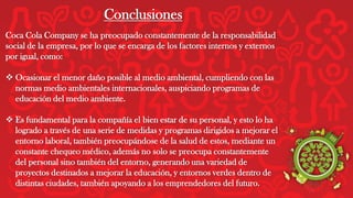 Conclusiones
Coca Cola Company se ha preocupado constantemente de la responsabilidad
social de la empresa, por lo que se encarga de los factores internos y externos
por igual, como:
 Ocasionar el menor daño posible al medio ambiental, cumpliendo con las
normas medio ambientales internacionales, auspiciando programas de
educación del medio ambiente.
 Es fundamental para la compañía el bien estar de su personal, y esto lo ha
logrado a través de una serie de medidas y programas dirigidos a mejorar el
entorno laboral, también preocupándose de la salud de estos, mediante un
constante chequeo médico, además no solo se preocupa constantemente
del personal sino también del entorno, generando una variedad de
proyectos destinados a mejorar la educación, y entornos verdes dentro de
distintas ciudades, también apoyando a los emprendedores del futuro.
 