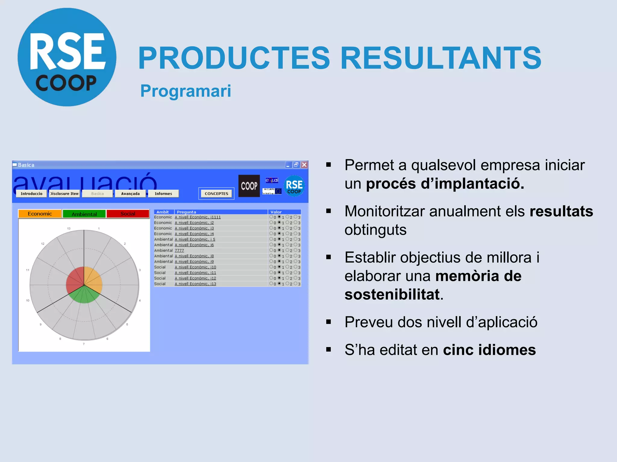 PRODUCTES RESULTANTS
Programari



              Permet a qualsevol empresa iniciar
               un procés d’implantació.
              Monitoritzar anualment els resultats
               obtinguts
              Establir objectius de millora i
               elaborar una memòria de
               sostenibilitat.
              Preveu dos nivell d’aplicació
              S’ha editat en cinc idiomes
 