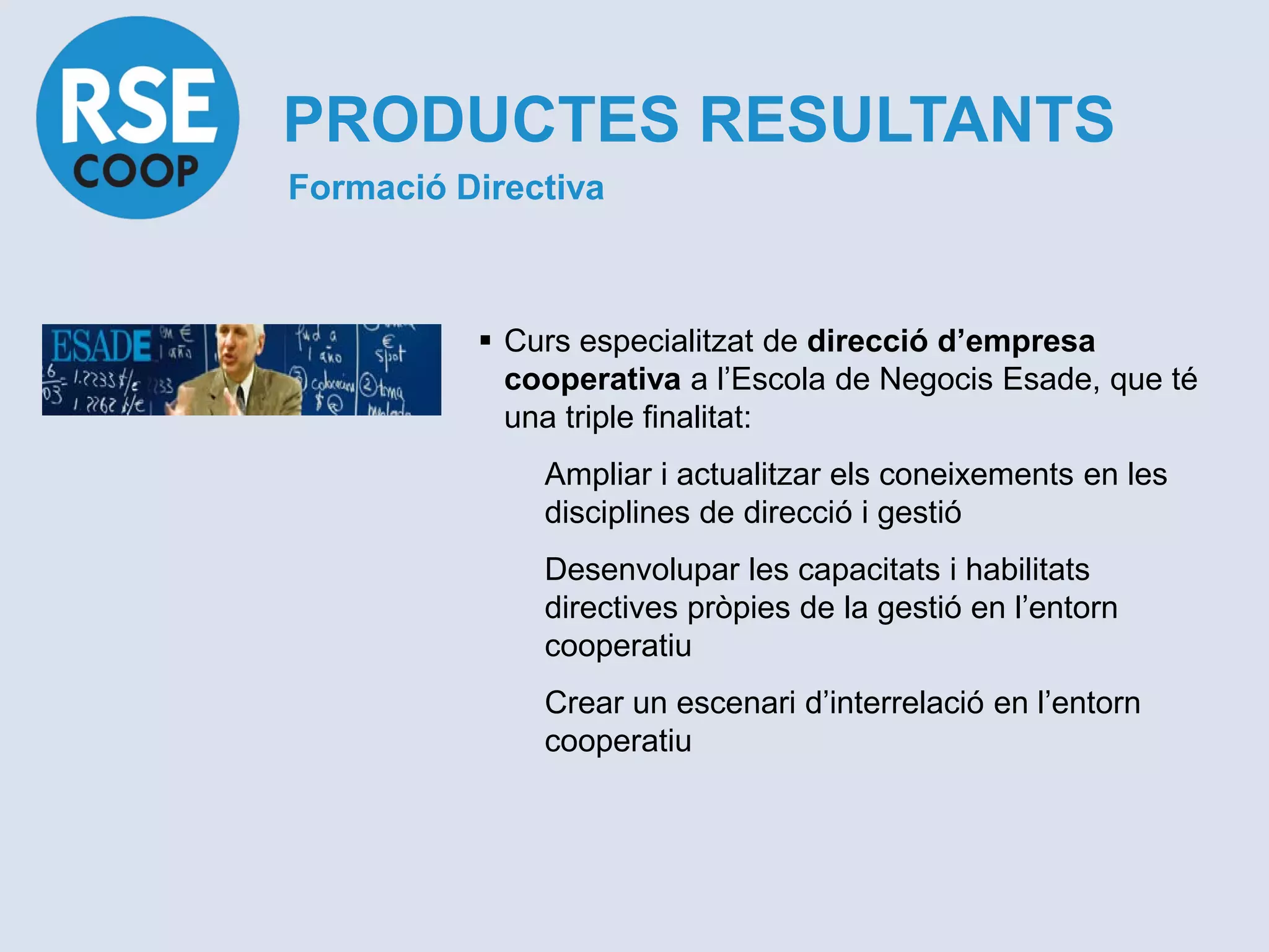 PRODUCTES RESULTANTS
Formació Directiva



           Curs especialitzat de direcció d’empresa
            cooperativa a l’Escola de Negocis Esade, que té
            una triple finalitat:
              Ampliar i actualitzar els coneixements en les
              disciplines de direcció i gestió
              Desenvolupar les capacitats i habilitats
              directives pròpies de la gestió en l’entorn
              cooperatiu
              Crear un escenari d’interrelació en l’entorn
              cooperatiu
 
