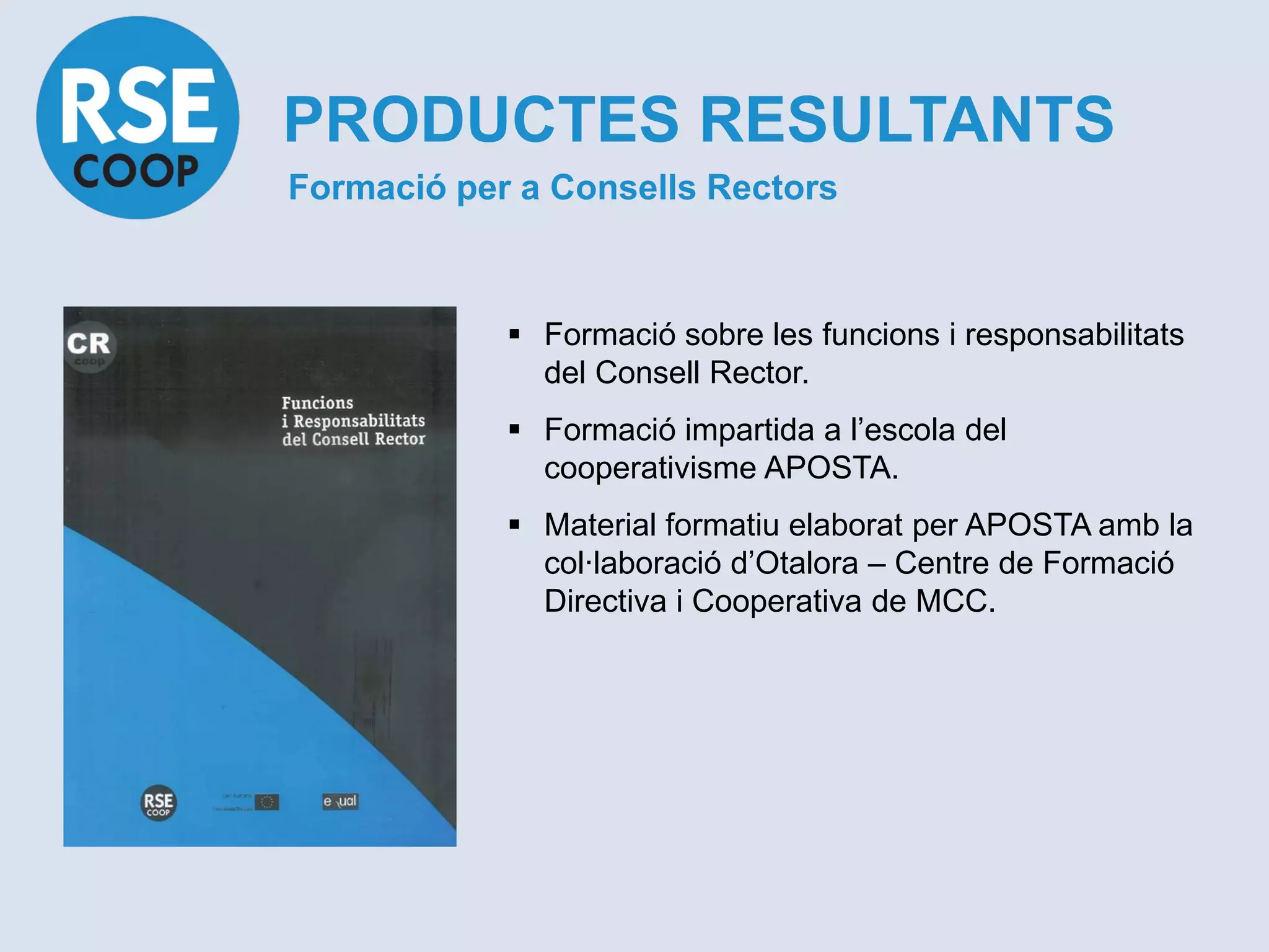 PRODUCTES RESULTANTS
Formació per a Consells Rectors



             Formació sobre les funcions i responsabilitats
              del Consell Rector.
             Formació impartida a l’escola del
              cooperativisme APOSTA.
             Material formatiu elaborat per APOSTA amb la
              col·laboració d’Otalora – Centre de Formació
              Directiva i Cooperativa de MCC.
 