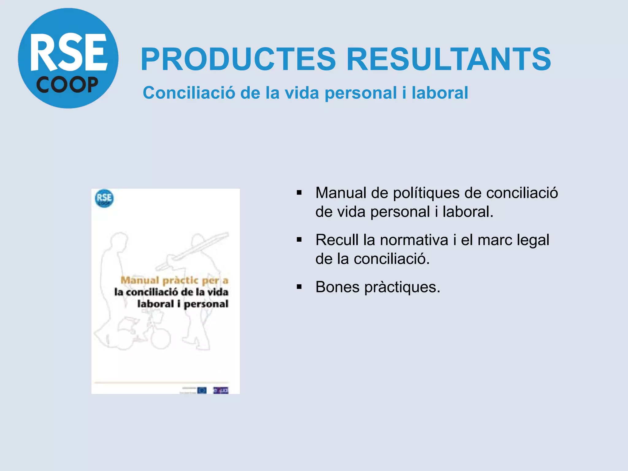PRODUCTES RESULTANTS
Conciliació de la vida personal i laboral




                    Manual de polítiques de conciliació
                     de vida personal i laboral.
                    Recull la normativa i el marc legal
                     de la conciliació.
                    Bones pràctiques.
 