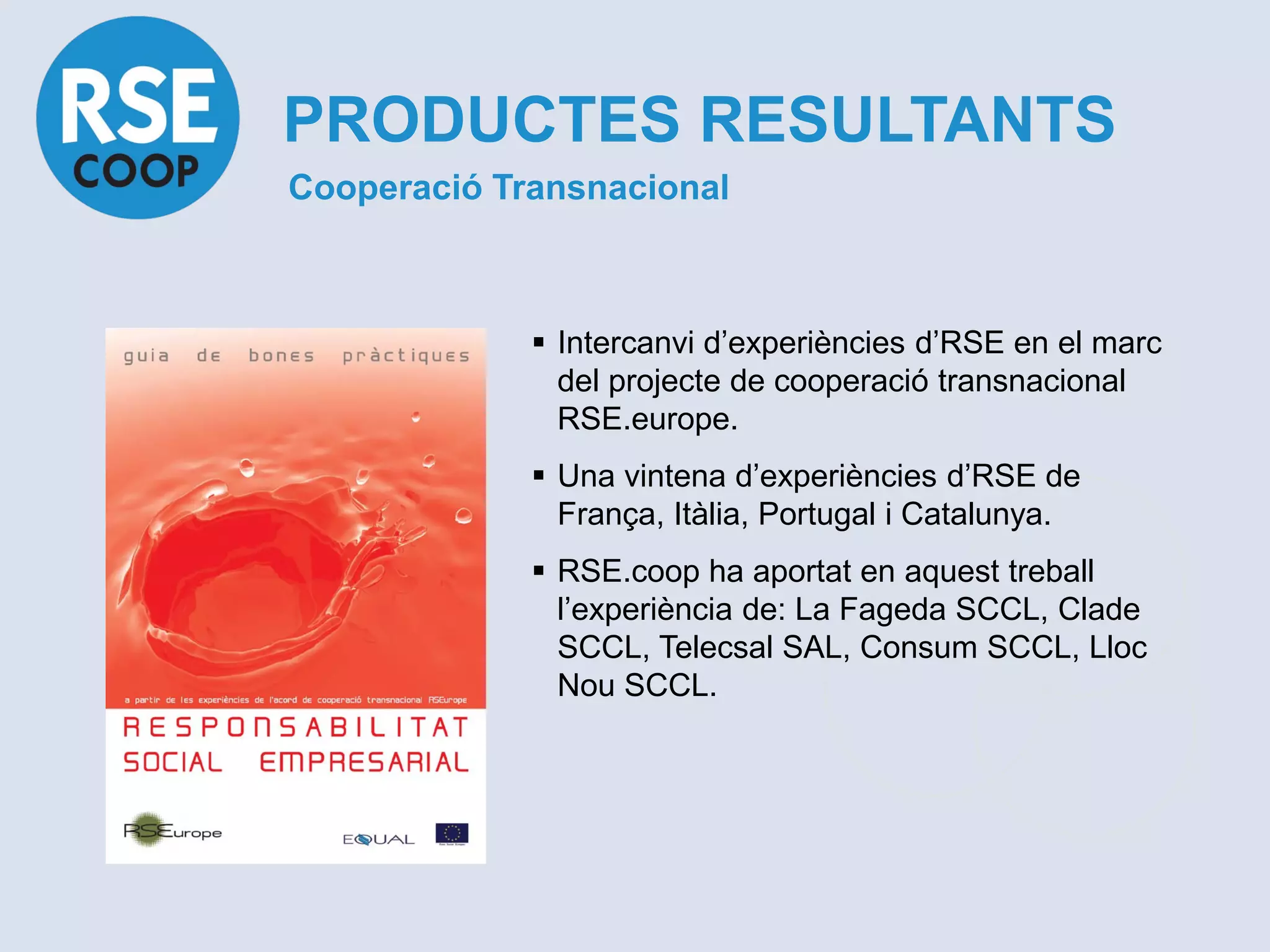 PRODUCTES RESULTANTS
Cooperació Transnacional



              Intercanvi d’experiències d’RSE en el marc
               del projecte de cooperació transnacional
               RSE.europe.
              Una vintena d’experiències d’RSE de
               França, Itàlia, Portugal i Catalunya.
              RSE.coop ha aportat en aquest treball
               l’experiència de: La Fageda SCCL, Clade
               SCCL, Telecsal SAL, Consum SCCL, Lloc
               Nou SCCL.
 