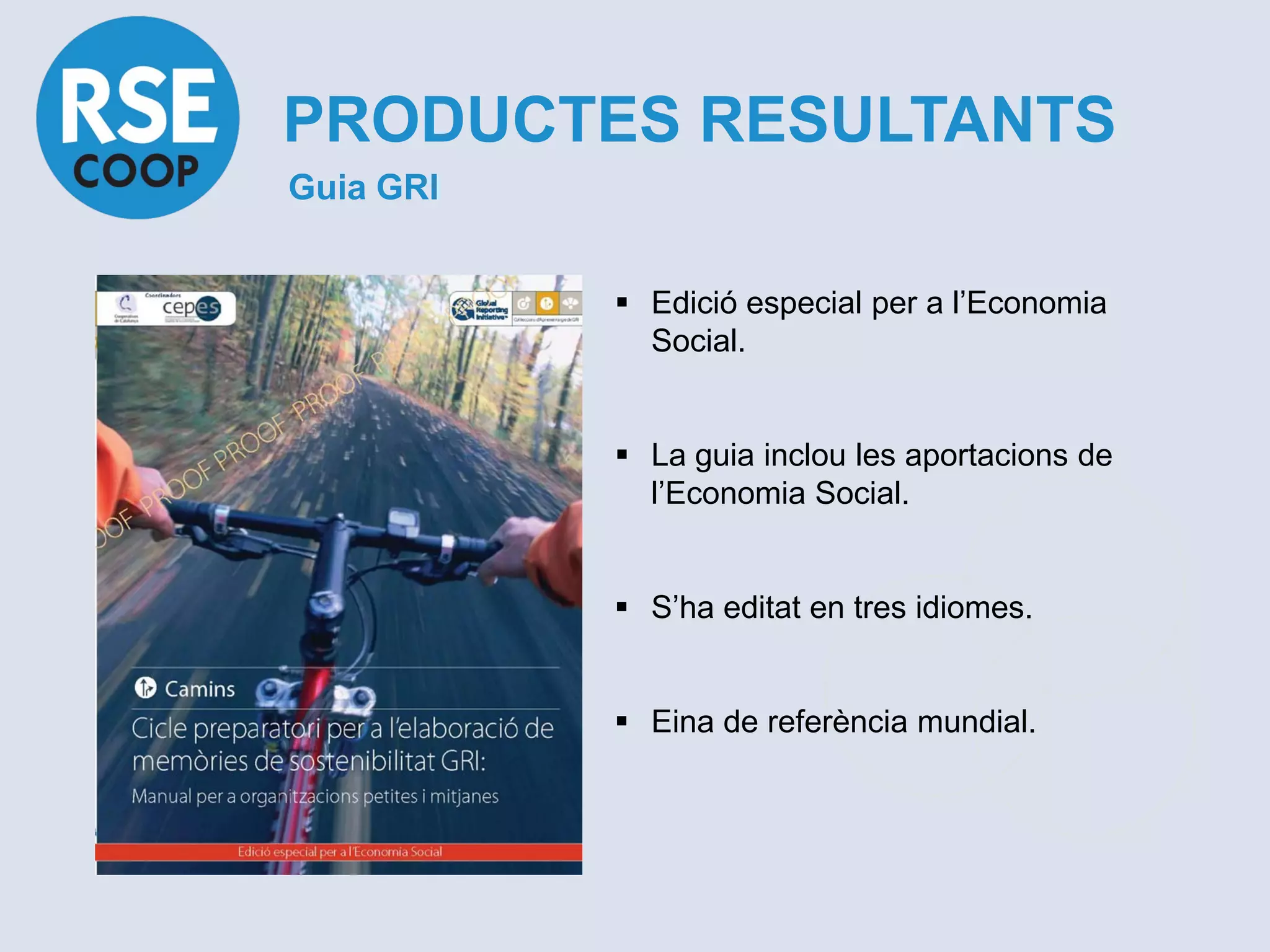 PRODUCTES RESULTANTS
Guia GRI


            Edició especial per a l’Economia
             Social.


            La guia inclou les aportacions de
             l’Economia Social.


            S’ha editat en tres idiomes.


            Eina de referència mundial.
 