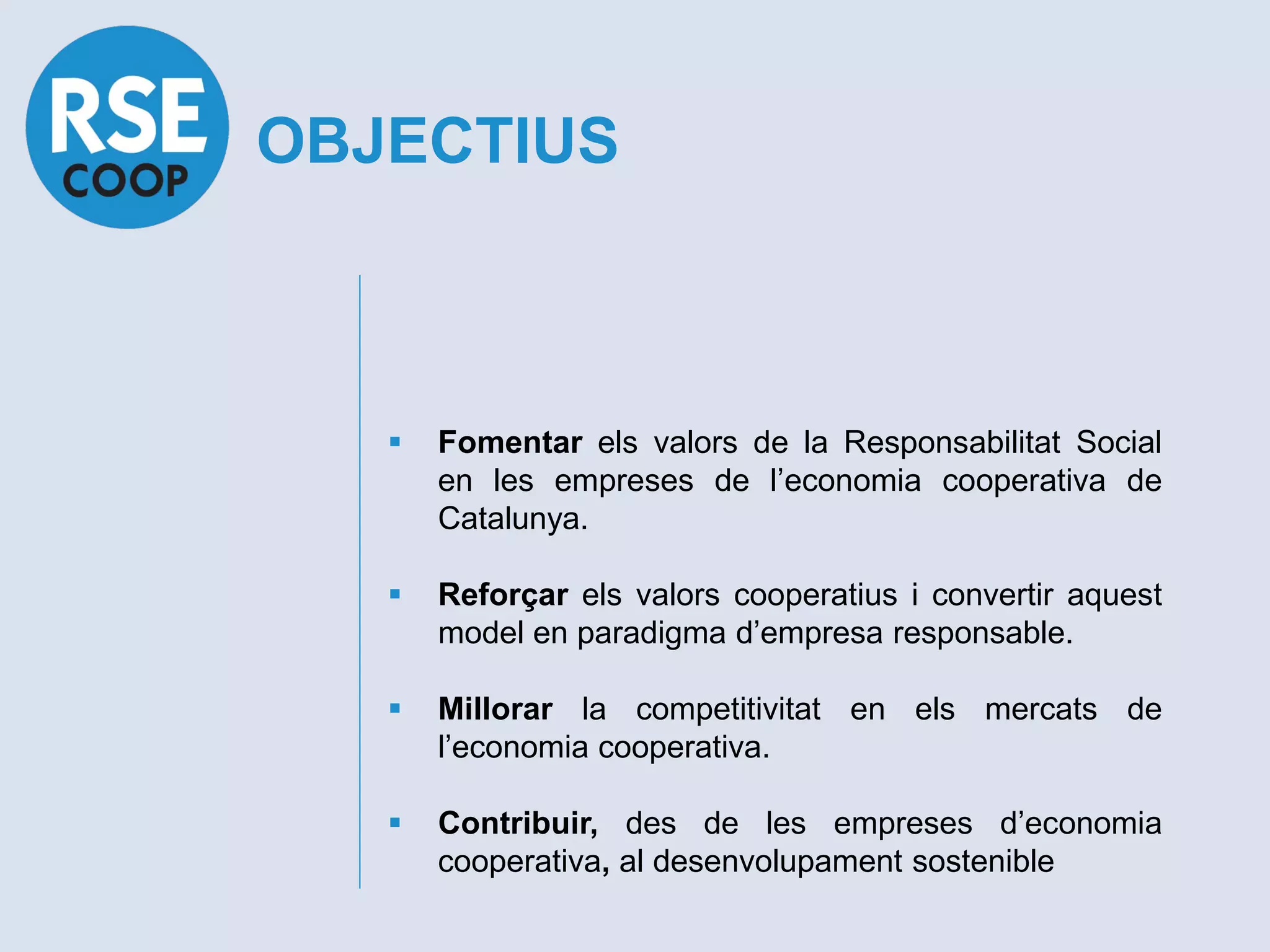 OBJECTIUS



      Fomentar els valors de la Responsabilitat Social
       en les empreses de l’economia cooperativa de
       Catalunya.

      Reforçar els valors cooperatius i convertir aquest
       model en paradigma d’empresa responsable.

      Millorar la competitivitat en els mercats de
       l’economia cooperativa.

      Contribuir, des de les empreses d’economia
       cooperativa, al desenvolupament sostenible
 