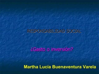 RESPONSABILIDAD SOCIAL ¿Gasto o inversión? Martha Lucía Buenaventura Varela 