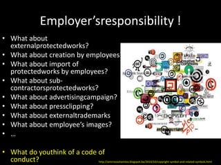 Employer’sresponsibility !
• What about
  externalprotectedworks?
• What about creation by employees?
• What about import of
  protectedworks by employees?
• What about sub-
  contractorsprotectedworks?
• What about advertisingcampaign?
• What about pressclipping?
• What about externaltrademarks
• What about employee’s images?
• …

• What do youthink of a code of
  conduct?                   http://amirrezashamloo.blogspot.be/2010/10/copyright-symbol-and-related-symbols.html
 