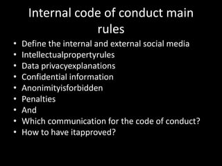 Internal code of conduct main
                 rules
•   Define the internal and external social media
•   Intellectualpropertyrules
•   Data privacyexplanations
•   Confidential information
•   Anonimityisforbidden
•   Penalties
•   And
•   Which communication for the code of conduct?
•   How to have itapproved?
 