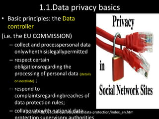 1.1.Data privacy basics
• Basic principles: the Data
   controller
(i.e. the EU COMMISSION)
   – collect and processpersonal data
     onlywhenthisislegallypermitted
   – respect certain
     obligationsregarding the
     processing of personal data (details
     on nextslide) ;

   – respond to
     complaintsregardingbreaches of
     data protection rules;
   – collaboratewith national data
            Source: http://ec.europa.eu/justice/data-protection/index_en.htm
 