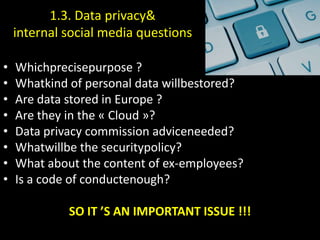 1.3. Data privacy&
    internal social media questions

•   Whichprecisepurpose ?
•   Whatkind of personal data willbestored?
•   Are data stored in Europe ?
•   Are they in the « Cloud »?
•   Data privacy commission adviceneeded?
•   Whatwillbe the securitypolicy?
•   What about the content of ex-employees?
•   Is a code of conductenough?

             SO IT ’S AN IMPORTANT ISSUE !!!
 