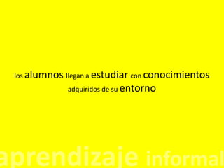 los alumnos llegan a estudiar con conocimientos adquiridos de su entorno aprendizaje informal