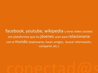 facebook, youtube, wikipediay otras redes socialesson plataformas que los jóvenes usan para relacionarse con el mundo (expresarse, hacer amigos, buscar información, compartir, etc.)conectad@s