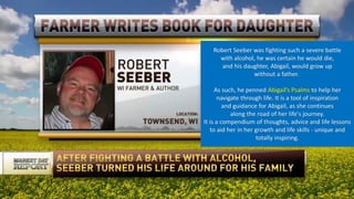 Robert Seeber was fighting such a severe battle
with alcohol, he was certain he would die,
and his daughter, Abigail, would grow up
without a father.
As such, he penned Abigail’s Psalms to help her
navigate through life. It is a tool of inspiration
and guidance for Abigail, as she continues
along the road of her life's journey.
It is a compendium of thoughts, advice and life lessons
to aid her in her growth and life skills - unique and
totally inspiring.
 