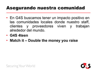 Asegurando nuestra comunidad En G4S buscamos tener un impacto positivo en las comunidades locales donde nuestro staff, clientes y proveedores viven y trabajan alrededor del mundo. G4S 4teen Match it – Double the money you raise 