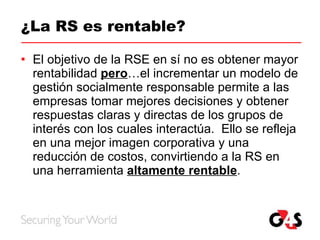 ¿La RS es rentable? El objetivo de la RSE en sí no es obtener mayor rentabilidad  pero …el incrementar un modelo de gestión socialmente responsable permite a las empresas tomar mejores decisiones y obtener respuestas claras y directas de los grupos de interés con los cuales interactúa.  Ello se refleja en una mejor imagen corporativa y una reducción de costos, convirtiendo a la RS en una herramienta  altamente rentable . 