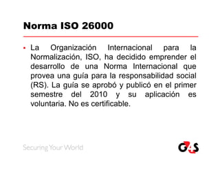 Norma ISO 26000

   La Organización Internacional para la
    Normalización, ISO, ha decidido emprender el
    desarrollo de una Norma Internacional que
    provea una guía para la responsabilidad social
    (RS). La guía se aprobó y publicó en el primer
    semestre del 2010 y su aplicación es
    voluntaria. No es certificable.
 