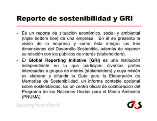 Reporte de sostenibilidad y GRI

   Es un reporte de situación económico, social y ambiental
    (triple bottom line) de una empresa. En él se presenta la
    visión de la empresa y como ésta integra las tres
    dimensiones del Desarrollo Sostenible, además de exponer
    su relación con los públicos de interés (stakeholders).
   El Global Reporting Initiative (GRI) es una institución
    independiente en la que participan diversas partes
    interesadas o grupos de interés (stakeholders) y cuya misión
    es elaborar y difundir la Guía para la Elaboración de
    Memorias de Sostenibilidad, un informe contable opcional
    sobre sostenibilidad. Es un centro oficial de colaboración del
    Programa de las Naciones Unidas para el Medio Ambiente
    (PNUMA).
 