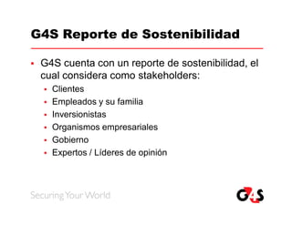 G4S Reporte de Sostenibilidad

   G4S cuenta con un reporte de sostenibilidad, el
    cual considera como stakeholders:
       Clientes
       Empleados y su familia
       Inversionistas
       Organismos empresariales
       Gobierno
       Expertos / Líderes de opinión
 