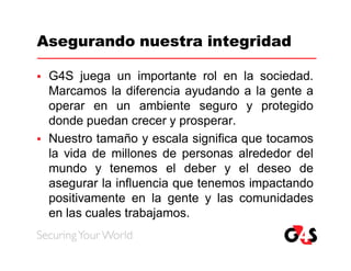 Asegurando nuestra integridad

   G4S juega un importante rol en la sociedad.
    Marcamos la diferencia ayudando a la gente a
    operar en un ambiente seguro y protegido
    donde puedan crecer y prosperar.
   Nuestro tamaño y escala significa que tocamos
    la vida de millones de personas alrededor del
    mundo y tenemos el deber y el deseo de
    asegurar la influencia que tenemos impactando
    positivamente en la gente y las comunidades
    en las cuales trabajamos.
 