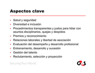 Aspectos clave

   Salud y seguridad
   Diversidad e inclusión
   Procedimientos transparentes y justos para lidiar con
    asuntos disciplinarios, quejas y despidos
   Premios y reconocimiento
   Relaciones laborales y libertad de asociación
   Evaluación del desempeño y desarrollo profesional
   Entrenamiento, desarrollo y sucesión
   Gestión del talento
   Reclutamiento, selección y proyección
 