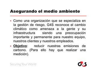 Asegurando el medio ambiente

   Como una organización que se especializa en
    la gestión de riesgo, G4S reconoce el cambio
    climático como amenaza a la gente y su
    infraestructura     siendo una preocupación
    importante y permanente para nuestro equipo,
    nuestros clientes y nuestros empleados.
   Objetivo:     reducir nuestras emisiones de
    carbono. (Para ello hay que realizar una
    medición).
 