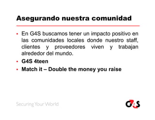 Asegurando nuestra comunidad

   En G4S buscamos tener un impacto positivo en
    las comunidades locales donde nuestro staff,
    clientes y proveedores viven y trabajan
    alrededor del mundo.
   G4S 4teen
   Match it – Double the money you raise
 