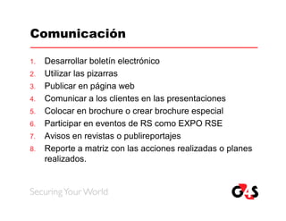 Comunicación

1.   Desarrollar boletín electrónico
2.   Utilizar las pizarras
3.   Publicar en página web
4.   Comunicar a los clientes en las presentaciones
5.   Colocar en brochure o crear brochure especial
6.   Participar en eventos de RS como EXPO RSE
7.   Avisos en revistas o publireportajes
8.   Reporte a matriz con las acciones realizadas o planes
     realizados.
 
