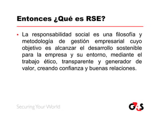 Entonces ¿Qué es RSE?

   La responsabilidad social es una filosofía y
    metodología de gestión empresarial cuyo
    objetivo es alcanzar el desarrollo sostenible
    para la empresa y su entorno, mediante el
    trabajo ético, transparente y generador de
    valor, creando confianza y buenas relaciones.
 