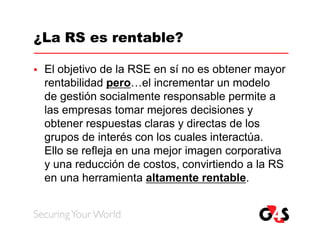 ¿La RS es rentable?

   El objetivo de la RSE en sí no es obtener mayor
    rentabilidad pero…el incrementar un modelo
    de gestión socialmente responsable permite a
    las empresas tomar mejores decisiones y
    obtener respuestas claras y directas de los
    grupos de interés con los cuales interactúa.
    Ello se refleja en una mejor imagen corporativa
    y una reducción de costos, convirtiendo a la RS
    en una herramienta altamente rentable.
 