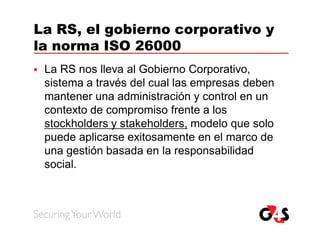 La RS, el gobierno corporativo y
la norma ISO 26000
   La RS nos lleva al Gobierno Corporativo,
    sistema a través del cual las empresas deben
    mantener una administración y control en un
    contexto de compromiso frente a los
    stockholders y stakeholders, modelo que solo
    puede aplicarse exitosamente en el marco de
    una gestión basada en la responsabilidad
    social.
 