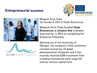 Successes of former
Enterprise Fellows
Abesh Thakur, CEO of Two Big Ears, a company that
design immersive audio applications, was an
Enterprise Fellow in 2015. His company span out of
the University of Edinburgh and has since worked
with musicians - Björk and Massive Attack - gaming
companies and film makers; some of the films they
worked on were showcased at this year’s Sundance
Film Festival.
David Hunter, Chief Executive of Shot Scope, a
company specialising in golf wearable technology,
launched his company ’s first products in America.
They currently have pre-orders from 14 countries
worldwide for their Shot Scope wristband.
 