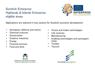 Scottish Enterprise
Highlands & Islands Enterprise
eligible areas
• Aerospace, defence and marine
• Chemical sciences
• Construction
• Creative industries
• Energy
• Financial services
• Food and drink
• Forest and timber technologies
• Life sciences
• Manufacturing
• Enabling technologies and
convergent areas
• Textiles
• Tourism
Applications are welcome in key sectors for Scottish economic development:
 