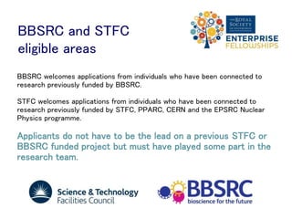 BBSRC and STFC
eligible areas
BBSRC welcomes applications from individuals who have been connected to
research previously funded by BBSRC.
STFC welcomes applications from individuals who have been connected to
research previously funded by STFC, PPARC, CERN and the EPSRC Nuclear
Physics programme.
Applicants do not have to be the lead on a previous STFC or
BBSRC funded project but must have played some part in the
research team.
 