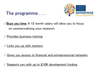 The programme . . .
✓Buys you time: A 12 month salary will allow you to focus
on commercialising your research
✓ Provides business training
✓ Links you up with mentors
✓ Gives you access to financial and entrepreneurial networks
✓ Supports you with up to £10K development funding
 