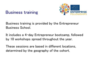 Business training
Business training is provided by the Entrepreneur
Business School.
It includes a 4-day Entrepreneur bootcamp, followed
by 10 workshops spread throughout the year.
These sessions are based in different locations,
determined by the geography of the cohort.
 