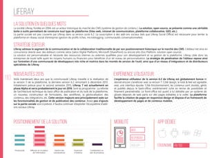 110
liferay
La solution en quelques mots
Stratégie éditeur
Nouveautés 2015
Positionnement de la solution Mobilité App Dédiée
Ergonomie 49/100
Expérience utilisateur
La société Liferay, fondée en 2004, est un acteur historique du marché des CMS (système de gestion de contenu ). La solution, open source, se présente comme une véritable
boîte à outils permettant de construire tout type de plateforme (Sites web, intranet de communication, plateforme collaborative, GED, etc.).
La partie sociale est peu couverte par Liferay dans sa version socle 6.2. La souscription à des add-ons sociaux (tels que Liferay Social Office) est nécessaire pour teinter la
plateforme en réseau social d’entreprise (gestion de profils riches, microblogging, communautés conversationnelles).
Liferay adresse le segment de la communication et de la collaboration traditionnelle de par son positionnement historique sur le marché des CMS. L’éditeur est ainsi en
concurrence directe avec des éditeurs comme Jalios (Jalios Digital Platform), Microsoft (SharePoint) ou encore eXo (Exo Platform, solution open source).
La solution est personnalisable et nécessite des ressources internes ou externes qualifiées pour son développement et sa gestion de la plateforme. Liferay cible donc les
entreprises de toute taille ayant les moyens humains ou financiers pour bénéficier d’un tel niveau de personnalisation. La stratégie de pénétration de l’éditeur repose ainsi
sur l’entretien d’une communauté de développeurs très riche et motrice dans les montés de version de l’outil, ainsi que d’un réseau d’intégrateurs et de distributeurs
spécialistes de Liferay.
Voilà maintenant deux ans que la communauté Liferay travaille à la réalisation de
la version 7 de la plateforme, la dernière version 6.2 remontant à décembre 2013.
Initialement prévue pour le second semestre 2015, Liferay 7 est actuellement en
phase Alpha et verra probablement le jour en 2016. Sont au programme : La refonte
de l’architecture technique du back office de publication et du look de la plateforme,
un nouveau constructeur de formulaires, des workflows, la géolocalisation des
contenus, des intégrations, etc. Cette version majeure sera principalement axée sur
les fonctionnalités de gestion et de publication des contenus. Assez peu d’ajouts
sur la partie sociale sont à prévoir, il faudra continuer d’exploiter l’écosystème d’add-
ons sociaux Liferay.
L’expérience utilisateur de la version 6.2 de Liferay est globalement bonne et
devrait encore s’améliorer avec la version 7. Côté design, le look & feel est agréable
avec une interface épurée. Côté fonctionnement, les contenus sont stockés, gérés
et publiés depuis le back-office, extrêmement riche en terme de possibilités et
finement paramétrable. Le front-office est quant à lui éditable par un système de
glissés-déposés de web parts sur des pages éditables à la volée. La plateforme
facilite la création de pages en responsive design et dispose d’un framework de
développement de pages et de contenus mobiles.
web
Responsive
Web App
Productivité Gestion des
connaissances
Ouverture
à l’externe
Collaboration au
sein de processus
Diffusion et circulation
de l'information
 