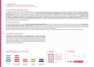 112
lumapps google apps for work
La solution en quelques mots
Stratégie éditeur
Positionnement de la solution Mobilité App Dédiée
Ergonomie 67/100
Expérience utilisateur
Lumapps est un éditeur français, fournisseur d’applications pour la suite Google Apps for Work. L’éditeur propose trois applications distribuées en SaaS et étroitement intégrables
avec l’offre Google, à savoir LumSites, LumDocs et LumDrive. LumSites vient en remplacement de Google Sites pour créer et administrer avec une grande simplicité un
Intranet social. L’outil repose sur une logique d’arborescence de pages personnalisables, couplée à une approche communautaire semblable à Google+. De nombreux widgets
(gadgets) sont disponibles pour créer du lien au sein de l’offre globale Google Apps (Remontées issues de Gmail, Gdrive, Gagenda, Annuaire d’entreprise, etc.). LumDocs permet
la création de workflows avancées pour l’outillage des processus métier. Et LumDrive vient en surcouche de Gdrive pour le compléter fonctionnellement, notamment
avec la possibilité de créer des arborescences documentaires communes à l’entreprise. A noté que la suite d’add-ons a des connecteurs avec la plupart des briques de la suite
Google mais aucun avec Google+ et Google Sites.
L’éditeur positionne sa solution comme surcouche de la suite Google Apps for Work pour combler les lacunes de cette dernière, notamment sur les aspects de porosité avec
le monde du grand public de Google+, Gsite et Gdrive. L’objectif de Lumapps est de proposer une offre qui répond aux besoins organisationnels et métiers des entreprises
de moyennes et de grandes tailles, là où Google reste proche de l’utilisateur final. Dans cette logique, Lumapps propose un annuaire cloisonné à l’entreprise, une administration
des droits à quatre niveaux, des arborescences de documents partagés, des communautés cloisonnées, etc.
L’éditeur a aujourd’hui de belles références en France (Norauto, Veolia, Manpower), et est le seul à date à proposer une surcouche intranet complète à Google Apps.
L’interface est simple, flat design, et ergonomiquement au niveau de Google
(voire au-delà concernant Google Sites notamment). Pour LumSites et LumDrive,
l’administration est intuitive et ne nécessite pas de formation avancée. LumDocs,
malgré une bonne ergonomie, reste complexe à prendre en main et nécessitera une
formation dédiée. On regrettera l’absence d’application mobile native, mais les trois
applications sont responsive design.
web
Responsive
Web App
Productivité Gestion des
connaissances
Ouverture
à l’externe
Collaboration au
sein de processus
Diffusion et circulation
de l'information
 