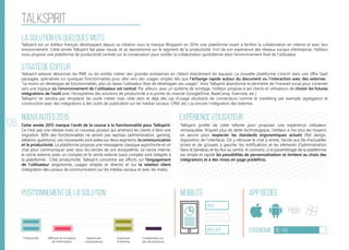 126
talkspirit
La solution en quelques mots
Stratégie éditeur
Nouveautés 2015
Positionnement de la solution Mobilité App Dédiée
Ergonomie 86/100
Expérience utilisateur
Talkspirit est un éditeur français développant depuis sa création sous la marque Blogspirit en 2014, une plateforme visant à faciliter la collaboration en interne et avec leur
environnement. Cette année Talkspirit fait peau neuve, et se repositionne sur le segment de la productivité. Fort de son expérience des réseaux sociaux d’entreprise, l’éditeur
nous propose une plateforme de productivité centrée sur la conversation pour outiller la collaboration quotidienne dans l’environnement final de l’utilisateur.
Talkspirit adresse désormais les PME ou les entités métier des grandes entreprises en ciblant directement les équipes. La nouvelle plateforme s’inscrit dans une offre SaaS
packagée, spécialisée sur quelques fonctionnalités pour aller vers des usages simples tels que l’échange rapide autour du document ou l’interaction avec des externes :
“Le moins on développe de fonctionnalités, plus on laisse l’utilisateur libre de développer ses usages”. Ainsi Talkspirit abandonne le périmètre de l’intranet social pour s’orienter
vers une logique où l’environnement de l’utilisateur est central. Par ailleurs, avec un système de sondage, l’éditeur propose à ses clients et utilisateurs de choisir les futures
intégrations de l’outil avec l’écosystème des solutions de productivité à la pointe du marché (GoogleDrive, BaseCamp, Evernote, etc.)
Talkspirit ne viendra pas remplacer les outils métier mais cible dors et déjà des cas d’usage résultants de connecteurs comme le marketing par exemple (agrégation et
construction avec des intégrations à des outils de publication sur les médias sociaux, CRM, etc.) ou encore l’intégration des externes
Cette année 2015 marque l’arrêt de la course à la fonctionnalité pour Talkspirit.
Ce n’est pas une release mais un nouveau produit qui amènera les clients à faire une
migration. 80% des fonctionnalités ne seront pas reprises (administration, gaming,
idéation, questions). Les nouveautés sont axées sur deux segments, la communication
et la productivité. La plateforme propose une messagerie classique asynchrone et un
chat pour communiquer avec tous les cercles de son écosystème. Le cercle interne,
le cercle externe (avec un compte) et le cercle externe (sans compte) sont intégrés à
la plateforme.  Côté productivité, Talkspirit concentre ses efforts sur l’engagement
de l’utilisateur (ergonomie, usages simples et directs) et sur la relation client
(intégration des canaux de communication sur les médias sociaux et avec les mails).
Talkspirit profite de cette refonte pour proposer une expérience utilisateur
remarquable. N’ayant plus de dette technologique, l’éditeur a mis tous les moyens
en œuvre pour respecter les standards ergonomiques actuels (flat design,
disposition de l’interface). On y retrouve le chat à droite, l’accès aux fils d’actualités
privés et de groupes à gauche, les notifications et les éléments d’administration
dans le bandeau et les flux au centre. A contrario, si le paramétrage de la plateforme
est simple et rapide les possibilités de personnalisation se limitent au choix des
intégrations et à des mises en page prédéfinis.
web
Responsive
Web App
Productivité Diffusion et circulation
de l'information
Gestion des
connaissances
Ouverture
à l’externe
Collaboration au
sein de processus
 