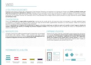128
vmoso
La solution en quelques mots
Stratégie éditeur
Nouveautés 2015
Positionnement de la solution Mobilité App Dédiée
Ergonomie 30/100
Expérience utilisateur
Broadvision lance Vmoso en Février 2015. Contrairement à l’outil historique Clearvale qui est positionné sur le domaine de l’intranet social, Vmoso se présente comme une
application de productivité individuelle et collective. Broadvision place la conversation au centre de sa nouvelle offre et y ajoute une logique communautaire, des tâches,
et des fonctionnalités pour outiller des processus métiers (workflows, statuts). Par ailleurs, Vmoso intègre les externes en mêlant la conversation au mail. Il est possible de
synchroniser une conversation mail avec une conversation chat sur l’outil permettant ainsi d’intégrer toutes les parties prenantes d’un projet notamment les externes. Vmoso
est distribuée en SaaS.
Vmoso a été conçue pour un usage mobile en premier lieu et permet ainsi de consulter des flux, de trouver des contact, et de partager ou de notifier rapidement depuis
un smartphone. La souscription est gratuite et devient payante pour l’ajout de fonctionnalités supplémentaires nécessaires à un accès entreprise. L’éditeur est en phase de
lancement en France, et affiche peu de références pour le moment.
Vmoso est positionnée sur le segment de la productivité et s’appuie sur les leviers actuels pour se mettre en avant sur le marché, à s’avoir l’usage en situation de
mobilité, l’intégration des externes, et l’outillage du processus d’équipes et métiers. Vmoso prévoit également dans sa roadmap des travaux sur l’interopérabilité de sa
solution à travers ses APIs.
La solution n’a pas encore soufflé sa première bougie et constitue donc une nouveauté
en elle-même. Côté roadmap, l’éditeur a bien conscience des enjeux actuels
d’interconnectivité des solutions du marché et oriente ainsi ses développements sur
la capacité d’intégration de Vmoso avec d’autres produits SaaS.
Vmoso est user-centric et très peu customisable comme la plupart des outils clés en
main packagés. Broadvision a pris le virage du mobile en développement Vmoso
en premier lieu sur smartphone. L’ergonomie est correcte mais l’application
devient vite complexe et peu intuitive dans sa version avancée. La version web
est quand à elle loin des standards ergonomiques actuels du web. Il faudra un
certain temps d’adaptation pour prendre l’outil en main.
web
Responsive
Web App
Productivité Gestion des
connaissances
Ouverture
à l’externe
Collaboration au
sein de processus
Diffusion et circulation
de l'information
 