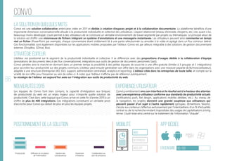 86
convo
La solution en quelques mots
Stratégie éditeur
Nouveautés 2015
Positionnement de la solution Mobilité App Dédiée
Ergonomie 66/100
Expérience utilisateur
Convo est une solution collaborative américaine créée en 2011 et dédiée à création d’espaces projet et à la collaboration documentaire. La plateforme bénéficie d’une
importante dimension conversationnelle allouée à la productivité individuelle et collective des utilisateurs. L’aspect relationnel (réseau d’entraide, d’experts, etc.) est, quant à lui,
beaucoup moins développé. L’outil permet à des utilisateurs de se construire un véritable environnement de travail segmenté par projets ou thématiques. Le principal atout de
la solution est d’offrir une visionneuse de fichiers intégrant un système d’annotations et une messagerie instantanée. Les utilisateurs peuvent ainsi commenter en temps
réel un fichier (PowerPoint par exemple), chaque commentaire étant visiblement lié à une partie sélectionnée ou annotée à la volée et agrégé dans un flux commun latéral.
Ces fonctionnalités sont également disponibles sur les applications mobiles proposées par l’éditeur. Convo est par ailleurs intégrable à des solutions de gestion documentaire
externes (DropBox, GDrive, Box).
L’éditeur est positionné sur le segment de la productivité individuelle et collective. Il se différencie avec des propositions d’usages dédiés à la collaboration d’équipe
(annotations de documents liées à des flux conversationnel, intégrations aux outils de gestion de documents personnels SaaS).
Convo pénètre ainsi le marché en donnant dans un premier temps la possibilité à des petites équipes de souscrire à une offre gratuite (limitée à 3 groupes et 5 intégrations)
pour accroître leur productivité sur des projets communs. L’éditeur peut ensuite généraliser son offre dans les organisations avec une mouture payante (8,5€/mois/utilisateur),
adaptée à une structure d’entreprise (AD, SSO, support, administration centralisée, analytics et reporting). L’éditeur cible donc les entreprises de toute taille, et compte sur la
viralité de son offre pour l’essaimer au sein de celles-ci. A noter que l’éditeur n’affiche pas de référence publiquement.
La stratégie de l’éditeur est aujourd’hui axée sur l’intégration aux outils de productivité du web.
Les équipes de Convo l’ont bien compris, la capacité d’intégration aux briques
de productivité du web est un enjeu majeur pour n’importe quelle solution de
productivité. C’est dans cette logique que Convo arrive en cette fin d’année 2015 à un
chiffre de plus de 400 intégrations. Ces intégrations constituent un véritable pivot
d’accroche pour Convo qui séduit de plus en plus les équipes projets.
Convo a entièrement revu son interface et le résultat est à la hauteur des attentes
avec une expérience utilisateur conforme aux standards de productivité actuels
(notifications push, flat desgin, applications mobiles dédiées, etc.). Au niveau de
la navigation, les onglets donnent une grande souplesse aux utilisateurs qui
peuvent passer d’un sujet à l’autre rapidement (groupes, @mentions, favoris).
L’accès aux contenus s’effectue exclusivement par l’intermédiaire d’un fil d’actualités
central ou de la recherche rendant impossibles des usages de capitalisations à long
terme. L’outil reste ainsi centré sur le traitement de l’information “chaude”.
web
Responsive
Web App
Productivité Gestion des
connaissances
Ouverture
à l’externe
Collaboration au
sein de processus
Diffusion et circulation
de l'information
 