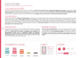88
EXO platform
La solution en quelques mots
Stratégie éditeur
Nouveautés 2015
Positionnement de la solution Mobilité App Dédiée
Ergonomie 40/100
Expérience utilisateur
eXo est une société française créé en 2003. Sa solution, eXo Platform, est open source et dispose d’une communauté d’intégrateurs croissante (une trentaine de sociétés
partenaires aujourd’hui). Originellement positionnée comme un portail intégrant les widgets Java (JSR168), la solution s’est dotée de fonctionnalités collaboratives et CMS
au fil des années. Des fonctions sociales sont présentes depuis la version 4, sortie il y a trois ans. Elles viennent se mêler au socle et permettent ainsi de répondre à un besoin
d‘intranet social. L’outil dispose de toutes les fonctionnalités de base, et se distingue de la concurrence par son ADN de portail CMS personnalisable.
L’éditeur se positionne sur le segment de l’intranet social. La plateforme est un package homogène mêlant des fonctionnalités de CMS (son socle), collaboratives et sociales.
eXo distribue sa solution dans les deux modes On-Premise (75%) et SaaS (25% en hausse cette année). La plateforme est entièrement personnalisable dans sa version On-
Premise qui est recommandée pour les grandes entreprises (prestation d’intégration de partenaires agréés, environnement de développement, etc.). L’offre SaaS, délivrée via
eXo Cloud, est quant à elle destinée pour les équipes projets ou les petites entreprises qui veulent s’abstenir de l’hébergement et de la maintenance pour déployer rapidement
une plateforme clés en main. eXo Platform séduit ainsi tout type d’entreprise, mais avant tout en Europe (50% du marché de l’éditeur) et plus particulièrement dans le secteur
public, grâce à son caractère open source.
Chaque version met en avant un nouvel axe d’amélioration. En 2014, les nouveautés
portaient sur l’ajout de fonctions «  temps réel  » avec le chat et les notifications
push (V4.1). L’année 2015 fut consacrée à l’engagement des utilisateurs. Les
développements portent ainsi sur l’amélioration globale de l’expérience
utilisateur avec la correction de bugs, la redéfinition du profil et la prévisualisation
des documents (V4.2). L’éditeur projette pour 2016, d’intégrer une dimension projet
avec un module de gestion de tâches avancé (V4.3).
L’outil est riche fonctionnellement, et comme la majorité des CMS du marché,
il se complexifie grandement lorsque qu’il s’agit de l’administrer. Il se distingue
néanmoins grâce à son socle collaboratif packagé qui reste simple et intuitif. Les
améliorations concernant l’expérience utilisateur en 2015 ont porté leurs fruits.
La navigation est plus fluide avec des flux d’actualités allégés des accès plus
rapides.
web
Responsive
Web App
Productivité Gestion des
connaissances
Ouverture
à l’externe
Collaboration au
sein de processus
Diffusion et circulation
de l'information
 