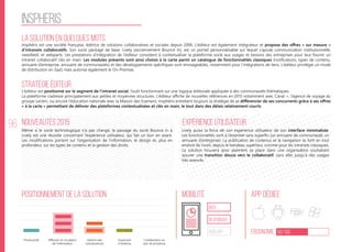 96
inspheris
La solution en quelques mots
Stratégie éditeur
Nouveautés 2015
Positionnement de la solution Mobilité App Dédiée
Ergonomie 60/100
Expérience utilisateur
Insphéris est une société française, éditrice de solutions collaboratives et sociales depuis 2006. L’éditeur est également intégrateur et propose des offres « sur mesure »
d’intranets collaboratifs. Son socle packagé de base, Lively (anciennement Bounce In), est un portail personnalisable sur lequel s’ajoute communication institutionnelle,
newsfeed, et webparts. Les prestations d’intégration de l’éditeur consistent à contextualiser la plateforme socle aux usages et besoins des entreprises pour leur fournir un
intranet collaboratif clés en main. Les modules présents sont ainsi choisis à la carte parmi un catalogue de fonctionnalités classiques (notifications, types de contenu,
annuaire d’entreprise, annuaire de communautés) et des développements spécifiques sont envisageables, notamment pour l’intégrations de liens. L’éditeur privilégie un mode
de distribution en SaaS mais autorise également le On-Premise.
L’éditeur est positionné sur le segment de l’intranet social, l’outil fonctionnant sur une logique éditoriale appliquée à des communautés thématiques.
La plateforme s’adresse principalement aux petites et moyennes structures. L’éditeur affiche de nouvelles références en 2015 notamment avec Canal +, l’agence de voyage du
groupe Leclerc, ou encore l’éducation nationale avec la Maison des Examens. Insphéris entretient toujours la stratégie de se différencier de ses concurrents grâce à ses offres
« à la carte » permettant de délivrer des plateformes contextualisées et clés en main, le tout dans des délais relativement courts.
Même si le socle technologique n’a pas changé, le passage du socle Bounce In à
Lively est une réussite concernant l’expérience utilisateur, qui fait un bon en avant.
Les modifications portent sur l’organisation de l’information, le design et, plus en
profondeur, sur les types de contenu et la gestion des droits.
Lively puise la force de son expérience utilisateur de son interface minimaliste.
Les fonctionnalités vont à l’essentiel sans superflu (un annuaire de communauté, un
annuaire d’entreprise). La publication de contenus et la navigation se font en tout
endroit de l’outil, depuis le bandeau supérieur, comme pour les intranets classiques.
La solution trouvera ainsi aisément sa place dans une organisation souhaitant
assurer une transition douce vers le collaboratif, sans aller jusqu’à des usages
très avancés.
web
Responsive
Web App
Productivité Gestion des
connaissances
Ouverture
à l’externe
Collaboration au
sein de processus
Diffusion et circulation
de l'information
 