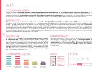 98
jalios
La solution en quelques mots
Stratégie éditeur
Nouveautés 2015
Positionnement de la solution Mobilité App Dédiée
Ergonomie 34/100
Expérience utilisateur
Jalios est un éditeur de solutions de gestion de contenus généraliste dont Jalios Digital Platform en est le socle. Historiquement concurrente de Sharepoint, elle est
capable de gérer des espaces collaboratifs, documentaires, et également du réseau social (que ne couvre pas nativement Sharepoint). La suite de solutions permet avant tout à
des administrateurs formés de créer des environnements de communication complètement personnalisables (rendu, workflows, etc.). Les modules collaboratifs permettent
de rajouter des fonctionnalités basiques de collaboration, pré-packagées pour faciliter l’usage mais disposant aussi de fonctionnalités de personnalisation avancées.
Cette année, Jalios remanie son offre historique jCMS en trois nouvelles offres : Jalios Digital Platform, Jalios Document System, Jalios Web Factory, et ce, dans un souci de
clarification. En effet, si jCMS se rapportait surtout à un CMS, la nouvelle déclinaison laisse apparaître le vrai potentiel de l’offre avec un morcellement en trois grandes familles
d’usages à. Les offres sont disponibles en “On-Demand” et en “On-Premise”, tout comme l’ex jCMS. Influent sur le marché, l’éditeur se positionne comme généraliste, concurrent
de Microsoft et IBM sur le périmètre de la gestion de contenus et du collaboratif. Jalios propose une alternative à ces deux acteurs, se voulant moins « contraignant »,
« fermé ». Afin de pénétrer des organisations teintées Microsoft ou IBM et d’outiller la communication et la collaboration de manière complémentaire, Jalios axe ses efforts dans
le développement de connecteurs natifs aux outils bureautiques de ces éditeurs. Par ailleurs Jalios s’oriente vers l’outillage de processus métiers pour répondre aux besoins
croissants des équipes. Sa roadmap en témoigne : elle porte sur la gestion des tâches, l’accès en mobilité, les formulaires de télé-procédure, l’e-Learning, l’intégration de GED
externe, la signature électronique, la gamification et les analytics.
Au programme 2015, la plus plus grande nouveauté reste le morcellement de jCMS
en trois nouvelles offres. Côté fonctionnalités, la solution se dote d’un Webchat one-
to-one, la visionneuse de document est refondue, des connecteurs avec Skype grand
public et Outlook sont développés, et il est désormais possible de partager des liens
publics sécurisés à l’externe. JGuide arrive au sein de l’offre; basée sur le partage de
savoir-faire, l’application permet de créer des guides avec des étapes illustrées à la
volée avec photos, vidéos, commentaires et questions. L’éditeur travaille sur sa version
3 de JDrive (Intégration avec la suite bureautique Office, synchronisation hors ligne
avec le poste de travail, et application iOS).
L’expérience utilisateur de la solution est construite sur les fonctionnalités éditoriales
de la solution et l’adoption s’en ressent. Malgré son socle natif packagé, la
solution nécessite une prestation d’intégration pour être utilisable dans un
contexte métier. Des formations à l’administration de la plateforme sont également
requises pour exploiter convenablement le back office, complet mais complexe
d’appropriation.
web
Responsive
Web App
Productivité Diffusion et circulation
de l’information
Gestion des
connaissances
Ouverture
à l’externe
Collaboration au
sein de processus
 