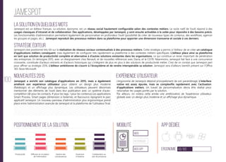 100
Jamespot
La solution en quelques mots
Stratégie éditeur
Nouveautés 2015
Positionnement de la solution Mobilité App Dédiée
Ergonomie 43/100
Expérience utilisateur
Jamespot est un éditeur français. La solution, éponyme, est un réseau social hautement configurable selon des contextes métiers. Le socle natif de l’outil répond à des
usages classiques d’intranet et de collaboration. Des applications, développées par Jamespot, y sont ensuite activables à la volée pour répondre à des besoins précis.
Les fonctionnalités d’administration permettent également de personnaliser en profondeur l’outil (possibilité de créer de nouveaux types de contenus, des workflows, agencer
les groupes et pages, etc.). Jamespot reproduit des processus métiers dans sa plateforme pour apporter une dimension transverse et sociale à ces derniers.
Jamespot s’est positionné très tôt sur la réalisation de réseaux sociaux contextualisés à des processus métiers. Cette stratégie a permis à l’éditeur de se créer un catalogue
d’applications métiers conséquent, mais également de configurer très rapidement sa plateforme à des contextes métiers spécifiques. L’éditeur place ainsi sa plateforme
en tant que solution de productivité complète et alternative à d’autres solutions existantes dans les organisations, ce qui constitue un levier important de pénétration
des entreprises. En témoigne 2015, avec un élargissement chez Renault, et de nouvelles références avec Dacia, et le CD78. Néanmoins, Jamespot fait face à une concurrence
croissante, constituée d’acteurs entrants et d’acteurs historiques qui s’intègrent de plus en plus à des solutions de productivité métier. C’est de ce constat que Jamespot part
pour affiner sa stratégie 2016. L’éditeur ambitionne de s’ouvrir à l’écosystème et de rendre interopérable sa solution. Jamespot sera d’ailleurs bientôt présent sur l’Office
365 Store Microsoft.
Jamespot a enrichi son catalogue d’applications en 2015, mais a également
amélioré son expérience utilisateur pour obtenir un design plus moderne
(flatdesign) et un affichage plus dynamique. Les utilisateurs peuvent désormais
mentionner des éléments de l’outil dans leur publication avec un système d’auto-
complétion (@ pour les contacts, # pour les tags, ! pour les contenus).Les applications
Smart Process, Smart pages (dimension à l’externe), et Raccourcis rejoignent le parc
applicatif Jamespot. Un nouveau panneau d’administration plus ergonomique prend
place entre l’administration avancée de Jamespot et la plateforme de l’utilisateur final.
L’ergonomie de Jamespot dépend principalement de son paramétrage. L’interface
native est assez épurée, mais se complexifie rapidement avec l’activation
d’applications métiers. Un travail de personnalisation devra être réalisé pour
rationaliser les usages portés par la solution.
Par ailleurs, on notera cette année une amélioration de l’expérience utilisateur
globale avec un design plus moderne et un affichage plus dynamique.
web
Responsive
Web App
Productivité Gestion des
connaissances
Ouverture
à l’externe
Collaboration au
sein de processus
Diffusion et circulation
de l'information
 