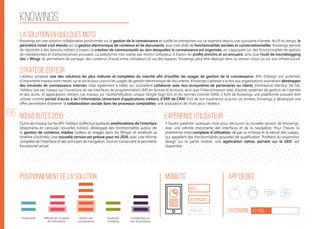 106
Knowings
La solution en quelques mots
Stratégie éditeur
Nouveautés 2015
Positionnement de la solution Mobilité App Dédiée
Ergonomie 42/100
Expérience utilisateur
Knowings est une solution collaborative positionnée sur la gestion de la connaissance et outille les entreprises sur ce segment depuis une quinzaine d’année. Au fil du temps, le
périmètre initial s’est étendu sur la gestion électronique de contenus et de documents, puis s’est doté de fonctionnalités sociales et conversationnelles. Knowings permet
de répondre à des besoins métiers à travers la création de communautés au sein desquelles la connaissance est organisée, en s’appuyant sur des fonctionnalités de gestion
de métadonnées et d’arborescences poussées. La plateforme n’en oublie pas moins l’utilisateur, à travers les profils enrichis et un annuaire, ainsi que l’outil de microblogging
(les « Wings »), permettant de partager des contenus chauds entre utilisateurs et via des espaces. Knowings peut être déployé dans sa version cloud ou sur son infrastructure.
L’éditeur propose une des solutions les plus mâtures et complètes du marché afin d’outiller les usages de gestion de la connaissance. Afin d’élargir son potentiel,
d’importants travaux sont menés sur le socle pour couvrir les usages de gestion électronique de documents. Knowings s’adresse à la fois aux organisations souhaitant développer
des intranets de connaissance internes, mais également à celles qui souhaitent collaborer avec leur écosystème de partenaires ou clients (l’entreprise étendu). De fait,
l’éditeur axe ses travaux sur l’ouverture de ses interfaces de programmation (API en lecture et écriture), ainsi que l’interconnexion avec d’autres systèmes de gestion de l’identité
et des accès, et applications métiers. Les travaux sur l’authentification unique (Single-Sign-On) et les normes comme SAML 2 font de Knowings une plateforme pouvant être
utilisée comme portail d’accès à de l’information remontant d’applications métiers, d’ERP, de CRM. Fort de son expérience acquise ces années, Knowings a développé une
offre permettant d’amener la collaboration sociale dans les processus comptables, une population de choix pour l’éditeur.
Outre ses travaux sur les API, l‘éditeur a effectué quelques améliorations de l‘interface
(diaporama en carousel, nouvelles icônes), développé des fonctionnalités autour de
la gestion de contenus médias (vidéos et images dans les Wings) et amélioré sa
timeline d‘activités. Une nouvelle version est prévue pour mi-2016, avec une refonte
complète de l‘interface et des principes de navigation, tout en conservant le périmètre
fonctionnel actuel.
Il faudra patienter quelques mois pour découvrir la nouvelle version de Knowings,
avec une refonte importante des interfaces et de la navigation. Pour l‘heure, la
plateforme reste complexe d‘utilisation, de par sa richesse et la nature des usages,
qui appellent des fonctionnalités poussées de qualification. Profitant du responsive
design sur la partie mobile, une application native, portant sur la GED, est
disponible.
web
Responsive
Web App
Productivité Gestion des
connaissances
Ouverture
à l’externe
Collaboration au
sein de processus
Diffusion et circulation
de l'information
 