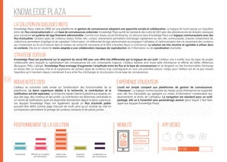 108
Knowledge plaza
La solution en quelques mots
Stratégie éditeur
Nouveautés 2015
Positionnement de la solution Mobilité App Dédiée
Ergonomie 61/100
Expérience utilisateur
Knowledge Plaza, créée en 2008, est une plateforme de gestion de connaissances adoptant une approche sociale et collaborative. La logique de l’outil repose sur l’équilibre
entre des flux conversationnels et une base de connaissances ordonnée. Knowledge Plaza quitte les standards des outils de GED avec des arborescences de dossiers classiques
pour introduire un système de tags finement administrable. Comme tout réseau social d’entreprise, on retrouve dans Knowledge Plaza une logique communautaire avec des
flux d’actualités. Certains types de contenus (statut, fichier, lien, contact, événement) permettent d’échanger rapidement au sein des communautés, d’autres (notamment les
collections) permettent d’agréger et de capitaliser l’information. Un référentiel de tags administrable accompagne l’utilisateur et l’administrateur dans le classement des contenus
qui s’instancient au fur et à mesure dans le moteur de recherche transverse et le filtre à facettes (façon e-commerce). La solution est très intuitive et agréable à utiliser dans
ce contexte. Elle est en revanche moins adaptée à une collaboration classique de coproduction de l’information ou de coordination d’activités.
Knowledge Plaza est positionné sur le segment du social KM avec une offre très différentiée par la logique de son outil. L’éditeur vise à outiller tous les types de projets
collaboratifs dans lesquels la capitalisation des connaissances est une composante majeure. L’éditeur adresse ainsi toute taille d’entreprise et affiche de belles références
(Bouygues, PMU, Lafarge). Knowledge Plaza envisage d’augmenter l’amplitude entre les flux et la base de connaissances en se dirigeant sur des fonctionnalités d’échange
en temps réel. Le nouveau chat et la suppression de certains types de contenus trop contraignants en sont une première preuve. L’enjeu pour l’éditeur est de ne pas rompre
l’équilibre qu’il maintient depuis maintenant 8 ans entre flux d’échanges et structuration d’une base de connaissances.
L’éditeur se concentre cette année sur l’amélioration des fonctionnalités de sa
plateforme. La barre supérieure dédiée à la recherche, la contribution et la
notification ont été repensées. La recherche rapide s’étend à présent aux espaces, en
plus des tags, des contenus et des profils. La contribution est désormais centralisée et
un centre de notifications push est disponible directement depuis la barre supérieure.
Les équipes Knowledge Plaza ont également ajouté un flux d’activité public
pouvant être défini comme page d’accueil de l’outil, ainsi qu’un module de chat en
surimpression permettant le partage de contenus existants et de pièces jointes.
L’outil est simple comparé aux plateformes de gestion de connaissances
“classiques”. La logique communautaire du réseau social d’entreprise est respectée
avec des flux d’actualités qui agrègent un niveau d’information contextualisé aux
abonnements et droits de l’utilisateur. La navigation est standard pour un outil
packagé, elle va à l’essentiel sans paramétrage avancé (pour lequel il faut faire
appel aux équipes Knowledge Plaza).
web
Responsive
Web App
Productivité Gestion des
connaissances
Ouverture
à l’externe
Collaboration au
sein de processus
Diffusion et circulation
de l'information
 