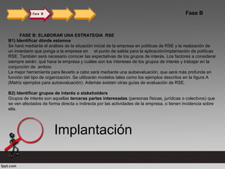 Fase B
FASE B: ELABORAR UNA ESTRATEGIA RSE
B1) Identificar dónde estamos
Se hará mediante el análisis de la situación inicial de la empresa en políticas de RSE y la realización de
un inventario que ponga a la empresa en el punto de salida para la aplicación/implantación de políticas
RSE. También será necesario conocer las expectativas de los grupos de interés. Los factores a considerar
siempre serán: qué hace la empresa y cuáles son los intereses de los grupos de interés y trabajar en la
conjunción de ambos.
La mejor herramienta para llevarlo a cabo será mediante una autoevaluación, que será más profunda en
función del tipo de organización. Se utilizarán modelos tales como los ejemplos descritos en la figura A
(Matriz ejemplos para autoevaluación). Además existen otras guías de evaluación de RSE.
B2) Identificar grupos de interés o stakeholders
Grupos de interés son aquellas terceras partes interesadas (personas físicas, jurídicas o colectivos) que
se ven afectados de forma directa o indirecta por las actividades de la empresa, o tienen incidencia sobre
ella.
Implantación
 